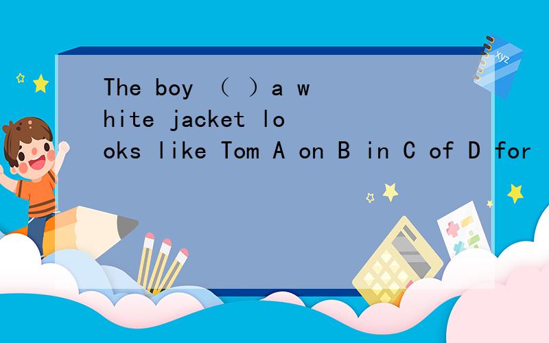 The boy （ ）a white jacket looks like Tom A on B in C of D for