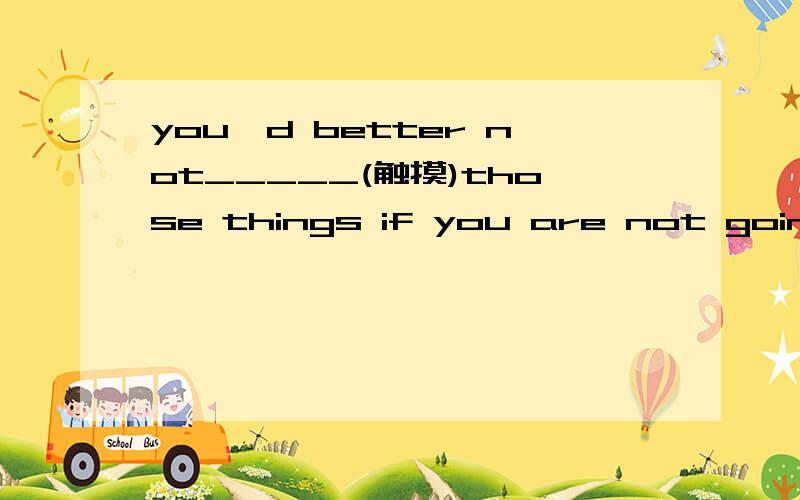 you'd better not_____(触摸)those things if you are not going to buy them.1.Where have you beem?I haven't seen you_____（最近）2.Do you like_______(爵士音乐）or pop music?3.My friend Mike can play several different____(乐器）4.There is a