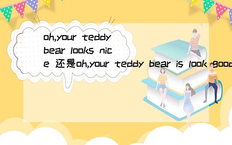 oh,your teddy bear looks nice 还是oh,your teddy bear is look good!