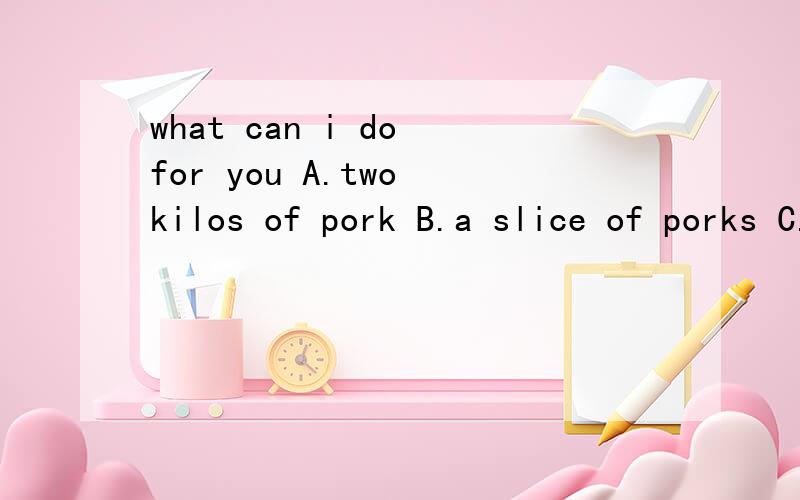 what can i do for you A.two kilos of pork B.a slice of porks C.a pork D.two slice of pork.说明理由 很充分的，