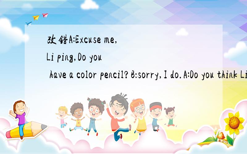 改错A:Excuse me,Li ping,Do you have a color pencil?B：sorry,I do.A:Do you think LinTao have one?B:yes,I think so.youcan ask for him.A:Lin Tao,can I borrow your color pencil,please?C:yes.what color are you want?A:The yellow it.c:here you are.A:than