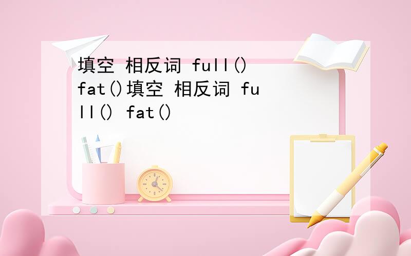 填空 相反词 full() fat()填空 相反词 full() fat()