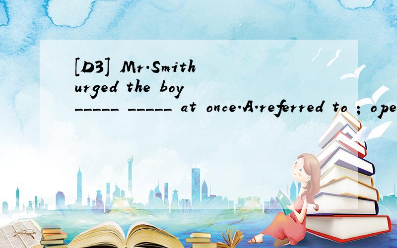 [D3] Mr.Smith urged the boy _____ _____ at once.A.referred to ; operated on B.referred to ; be operated on C.referring to ; operated on D.refer to ; operating on 请翻译包括选项,并分析.
