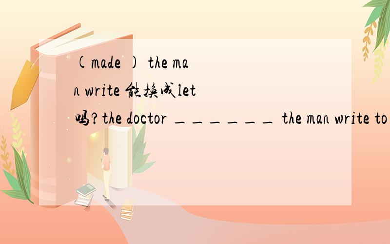 (made ) the man write 能换成let吗?the doctor ______ the man write to his brother .能换成let吗?