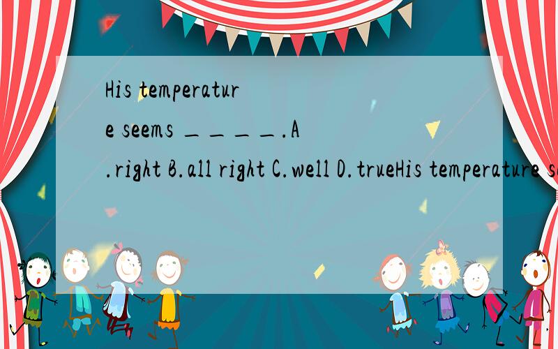 His temperature seems ____.A.right B.all right C.well D.trueHis temperature seems ____.A.right B.all right C.well D.true需要详解