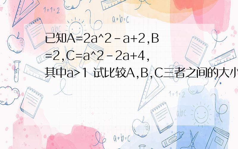 已知A=2a^2-a+2,B=2,C=a^2-2a+4,其中a>1 试比较A,B,C三者之间的大小关系,并说明理由尽量详细一点