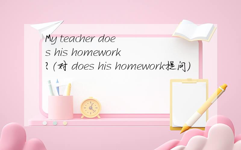 My teacher does his homework?（对 does his homework提问）