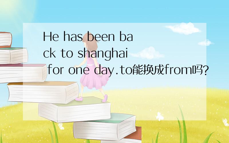 He has been back to shanghai for one day.to能换成from吗?