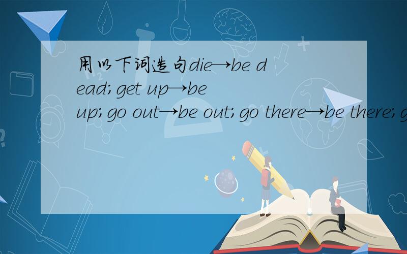 用以下词造句die→be dead；get up→be up；go out→be out；go there→be there；go to bed→be in bed；fall ill→be ill各词造句