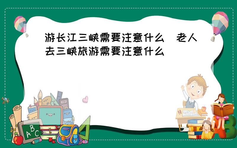 游长江三峡需要注意什么_老人去三峡旅游需要注意什么