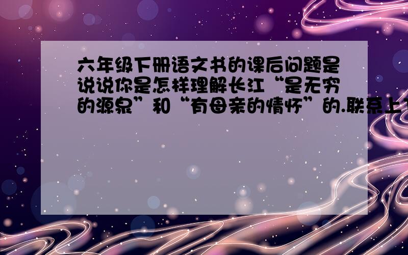 六年级下册语文书的课后问题是说说你是怎样理解长江“是无穷的源泉”和“有母亲的情怀”的.联系上下文理解它