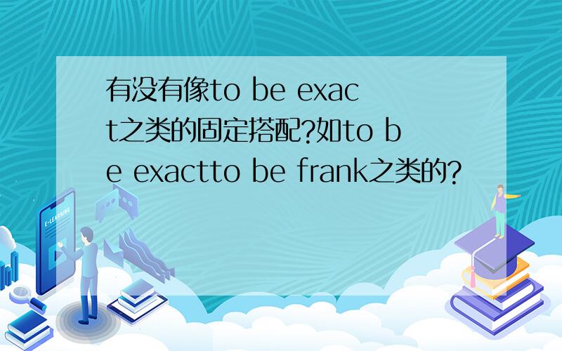 有没有像to be exact之类的固定搭配?如to be exactto be frank之类的?