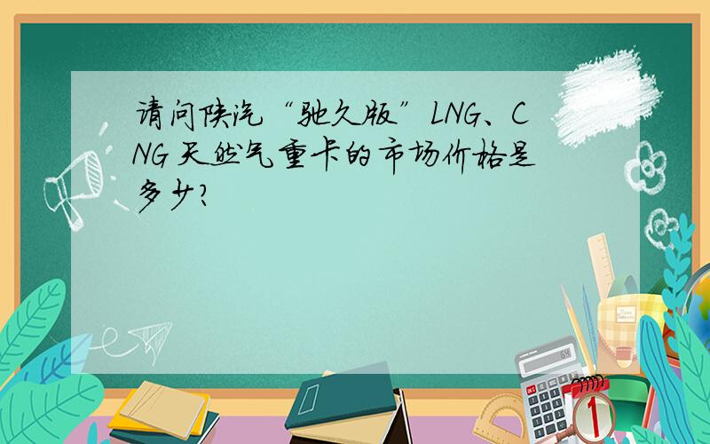 请问陕汽“驰久版”LNG、CNG 天然气重卡的市场价格是多少?