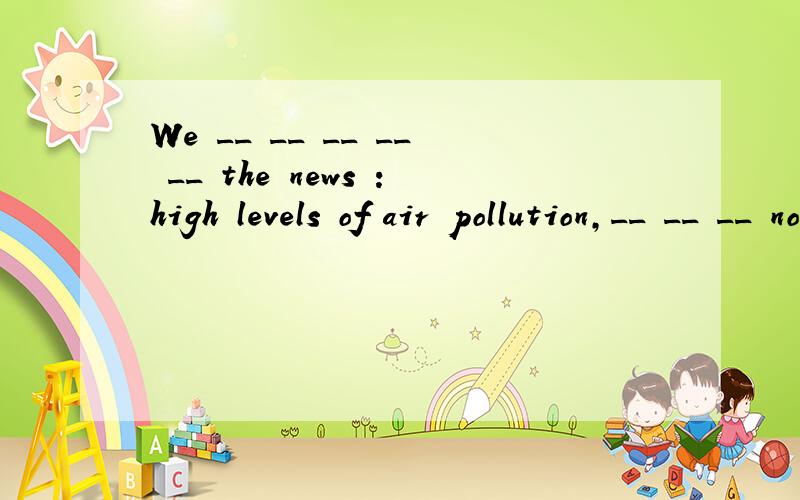 We __ __ __ __ __ the news :high levels of air pollution,__ __ __ not suitable for swimming..