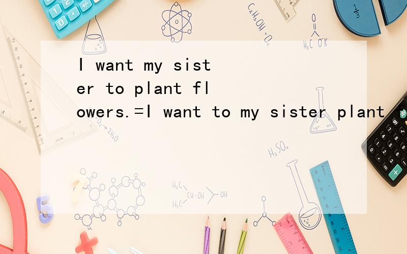 I want my sister to plant flowers.=I want to my sister plant flowers.这两个相等吗?这两句话都通顺吗