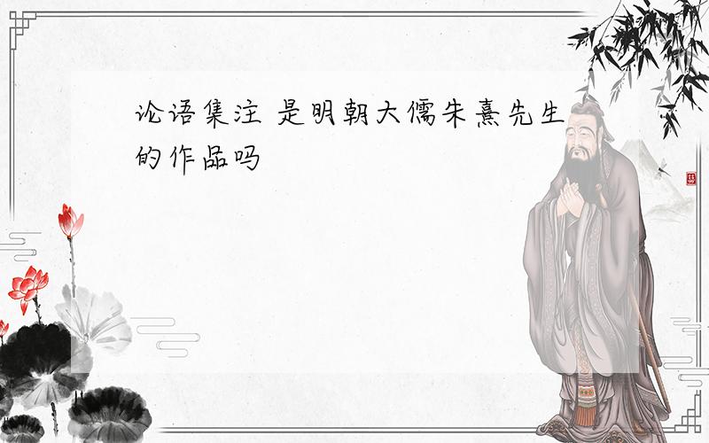 论语集注 是明朝大儒朱熹先生的作品吗