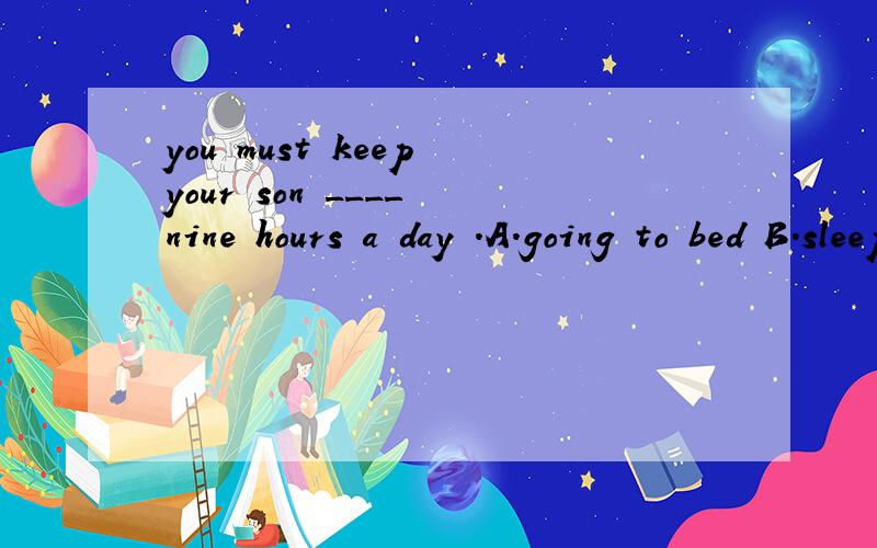 you must keep your son ____ nine hours a day .A.going to bed B.sleeping C.falling asleep D.slept