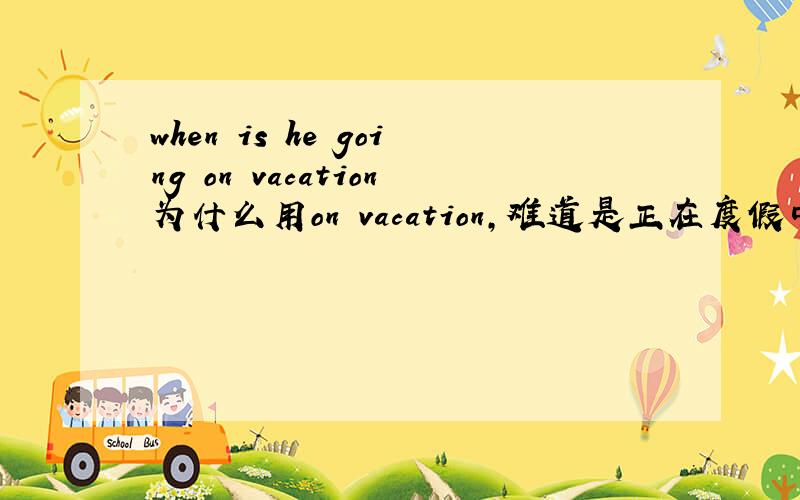 when is he going on vacation为什么用on vacation,难道是正在度假中吗?