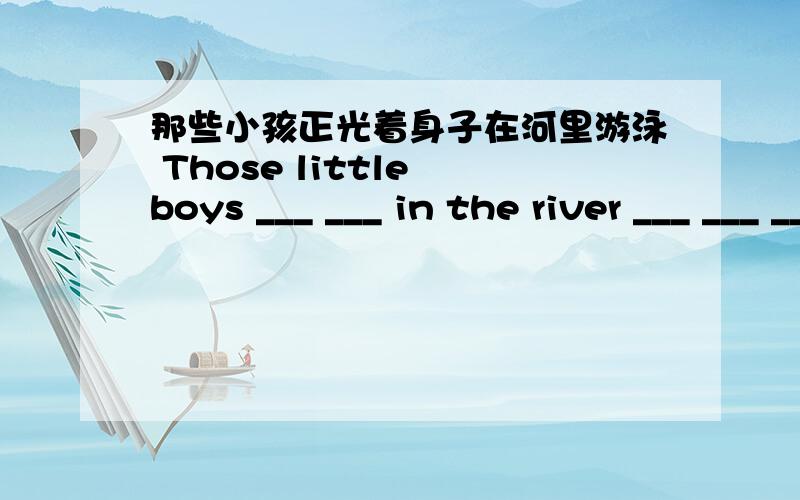 那些小孩正光着身子在河里游泳 Those little boys ___ ___ in the river ___ ___ ___.