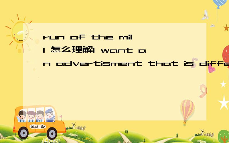 run of the mill 怎么理解I want an advertisment that is different.I don't want just run of the mill stuff.请问run of the mill怎么理解啊和它用法类似的还有哪些啊