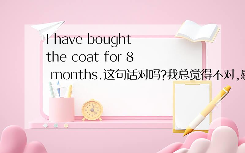 I have bought the coat for 8 months.这句话对吗?我总觉得不对,感觉I have had the coat for .