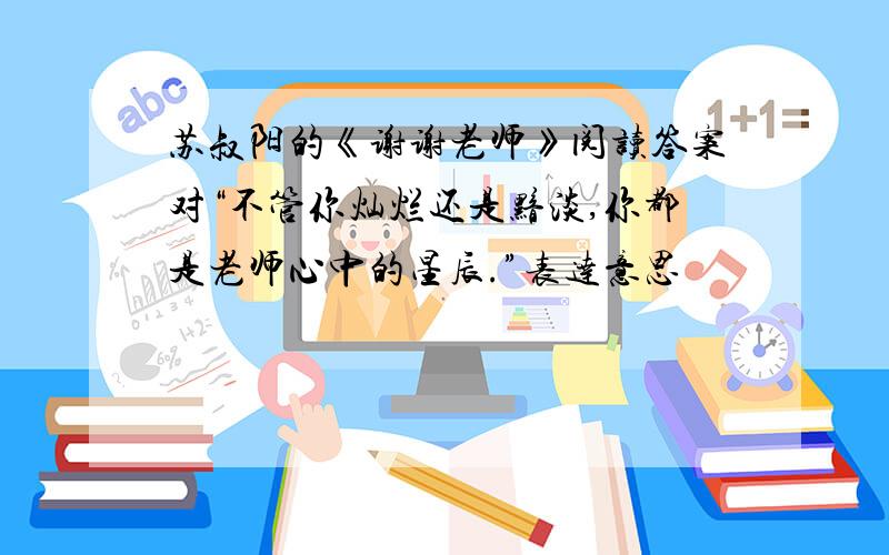 苏叔阳的《谢谢老师》阅读答案对“不管你灿烂还是黯淡,你都是老师心中的星辰.”表达意思