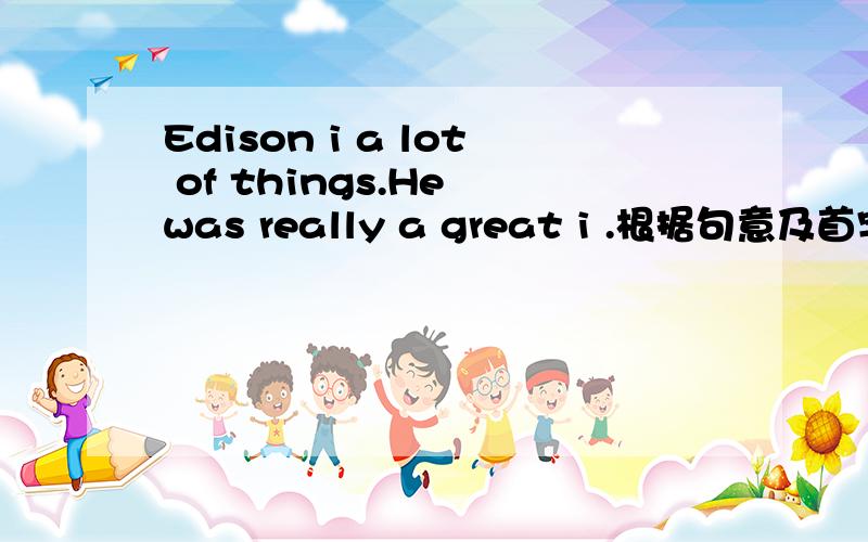 Edison i a lot of things.He was really a great i .根据句意及首字母提示写出单词.Edison i_____ a lot of things.He was really a great i_____.Jimmy is really clever.He is only four but he is able to c_____.Computers are very fast and a_____