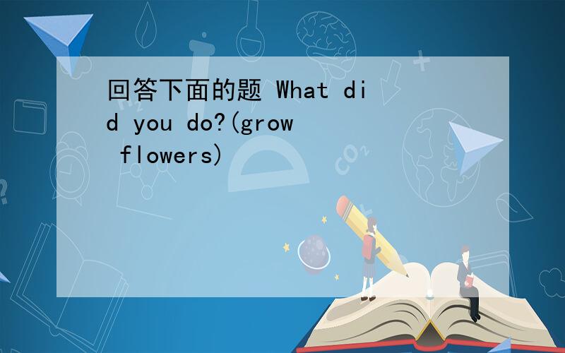 回答下面的题 What did you do?(grow flowers)