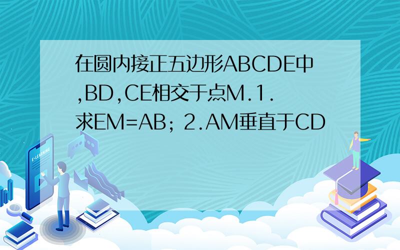 在圆内接正五边形ABCDE中,BD,CE相交于点M.1.求EM=AB; 2.AM垂直于CD
