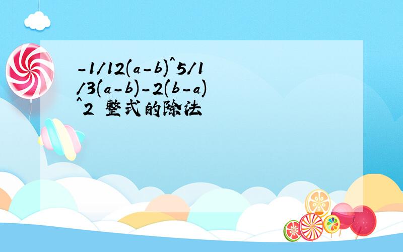 -1/12(a-b)^5/1/3(a-b)-2(b-a)^2 整式的除法