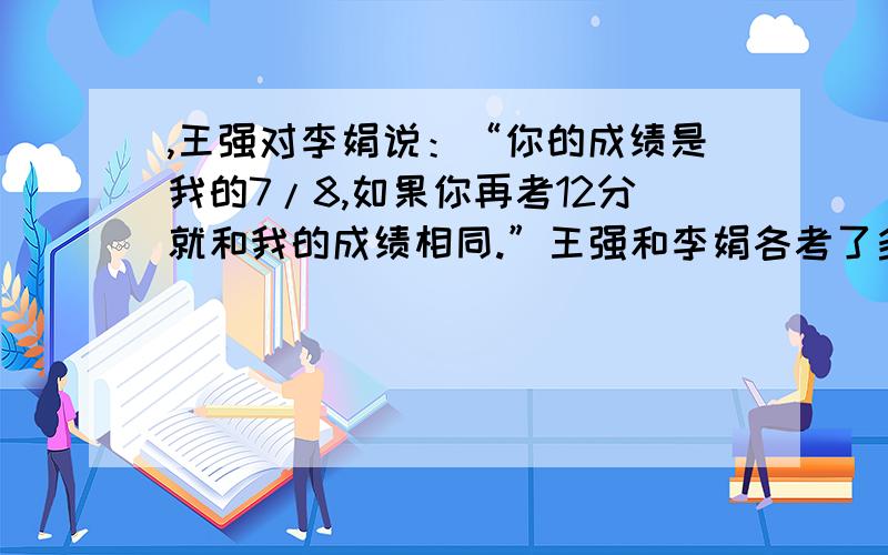 ,王强对李娟说：“你的成绩是我的7/8,如果你再考12分就和我的成绩相同.”王强和李娟各考了多少分?