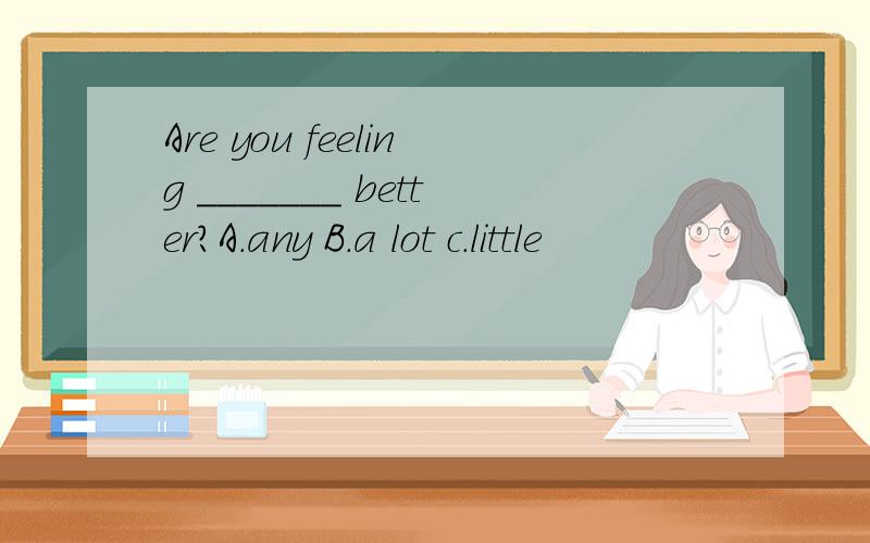 Are you feeling _______ better?A.any B.a lot c.little