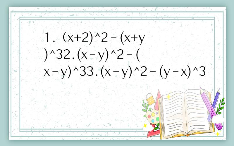 1.（x+2)^2-(x+y)^32.(x-y)^2-(x-y)^33.(x-y)^2-(y-x)^3