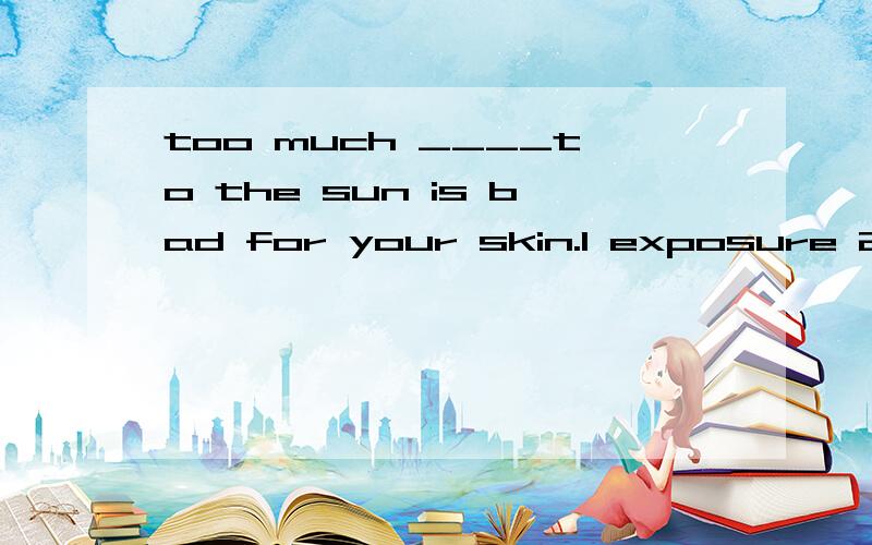 too much ____to the sun is bad for your skin.1 exposure 2 extension 3 exhibition 4 expansion答案给的第三个,为什么怎么有的说选第一个?