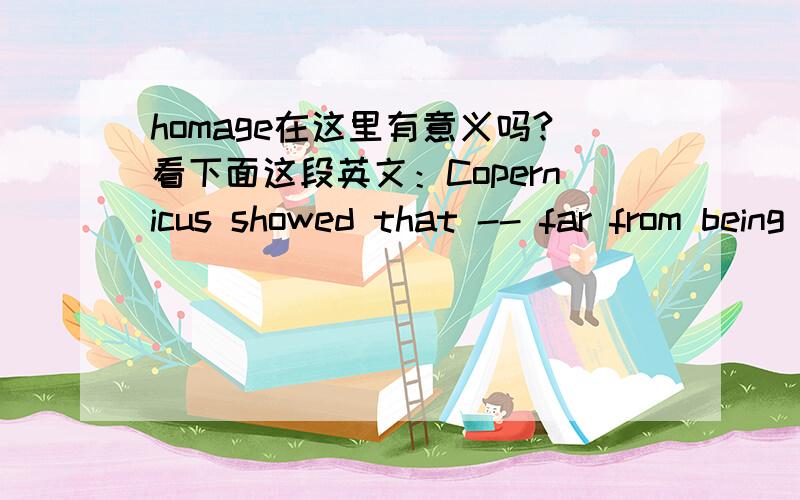 homage在这里有意义吗?看下面这段英文：Copernicus showed that -- far from being the center of the universe,about which the sun,the moon,the planets,and the stars revolved in clockwise homage -- the earth is just one of many small worlds.