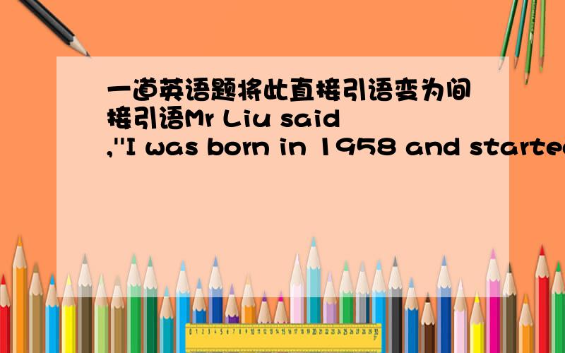 一道英语题将此直接引语变为间接引语Mr Liu said,''I was born in 1958 and started to work in1980.''变为Mr Liu______us _____ _____born in 1958 and _____ to work in1980.