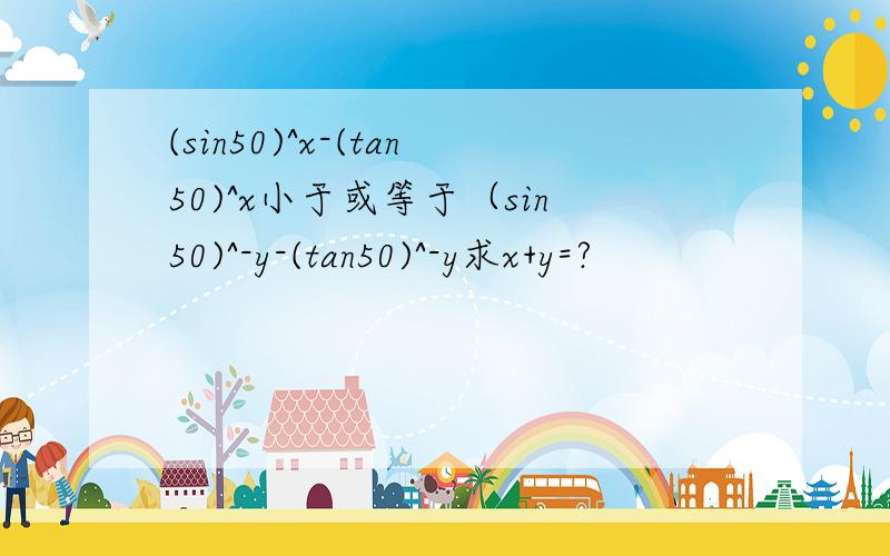 (sin50)^x-(tan50)^x小于或等于（sin50)^-y-(tan50)^-y求x+y=?
