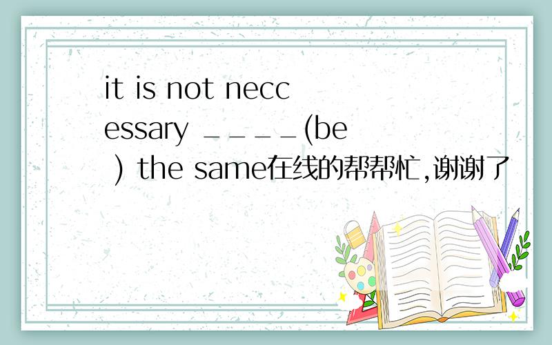 it is not neccessary ____(be ) the same在线的帮帮忙,谢谢了