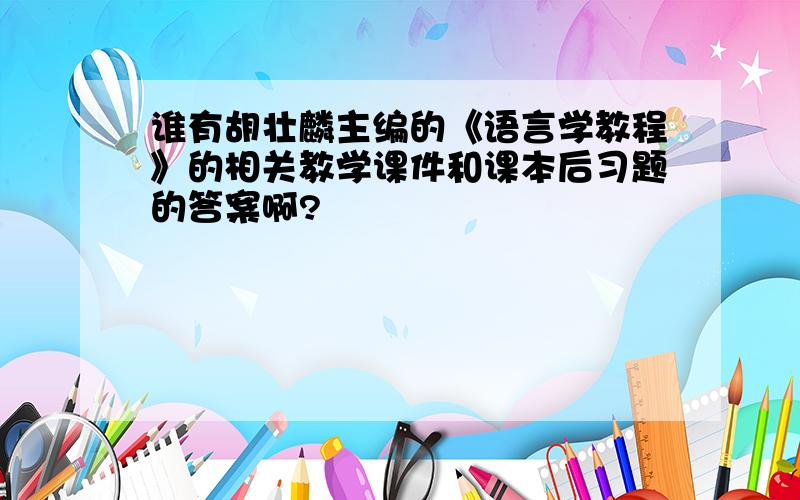 谁有胡壮麟主编的《语言学教程》的相关教学课件和课本后习题的答案啊?