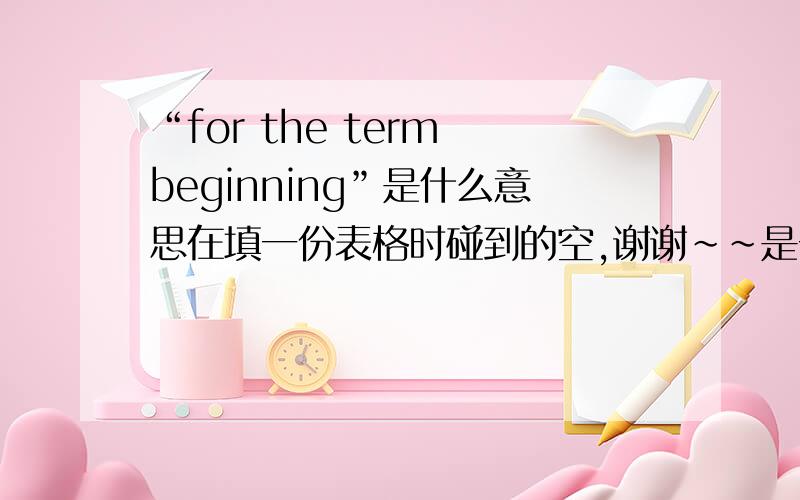 “for the term beginning”是什么意思在填一份表格时碰到的空,谢谢~~是一份国外留学的申请表，有一条是“For the term beginning   ___________”不知道究竟让我写什么，但肯定不是“学期计划”，因为