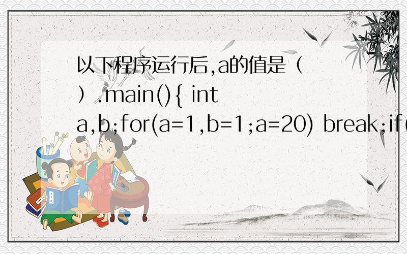以下程序运行后,a的值是（ ）.main(){ int a,b;for(a=1,b=1;a=20) break;if(b%3==1) { b+=3; continue; }b-=5;}}A.\x05 101\x05\x05B.100\x05\x05\x05C.8\x05\x05D.7