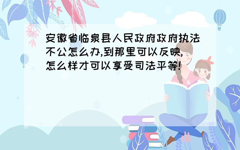 安徽省临泉县人民政府政府执法不公怎么办,到那里可以反映,怎么样才可以享受司法平等!