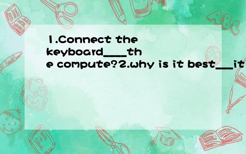 1.Connect the keyboard____the compute?2.why is it best___it on your computre3.can you show me the ___of how to use it?1 A.with B.on C.to D.in 2 A to save B saving C saved Dsave 3 A invention B invitation C information D instructions