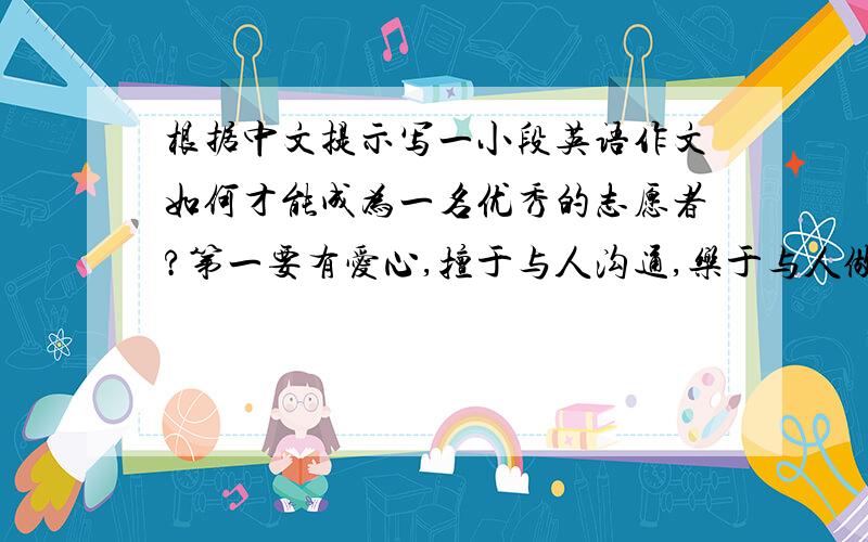 根据中文提示写一小段英语作文如何才能成为一名优秀的志愿者?第一要有爱心,擅于与人沟通,乐于与人做朋友.第二要帮助身体残疾的同学上下楼梯,课后在学习上帮助他们完成作业.第三也是