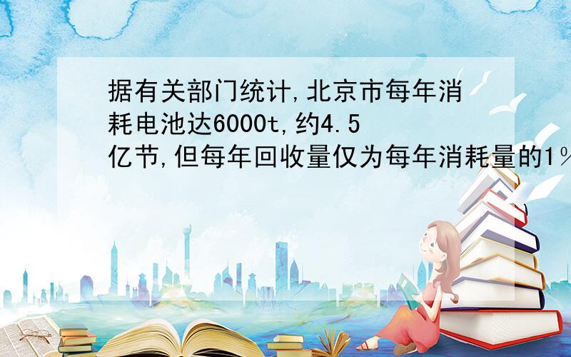 据有关部门统计,北京市每年消耗电池达6000t,约4.5亿节,但每年回收量仅为每年消耗量的1％.废电池的危害是严重而持久的.无论、、、、、、、.经调查：1节电池将污染约50万L水,这就基本相当