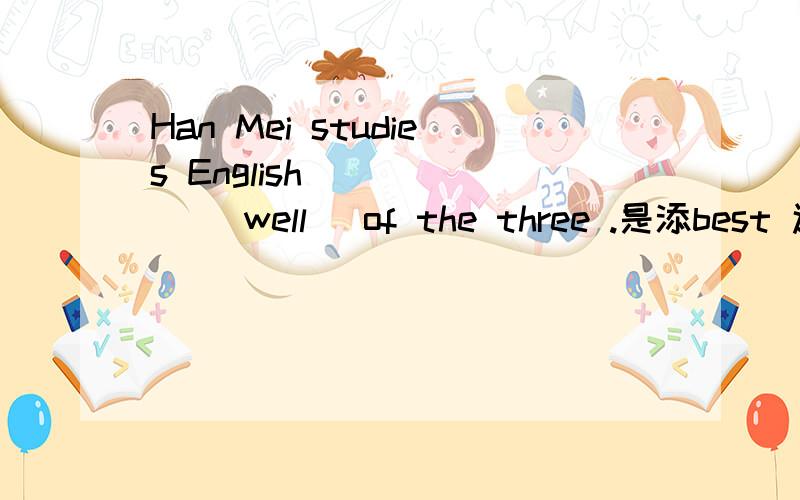 Han Mei studies English _____ （well) of the three .是添best 还是 the best呢.为什么.
