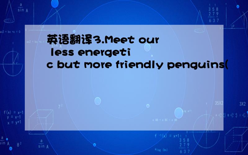 英语翻译3.Meet our less energetic but more friendly penguins(