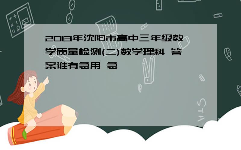 2013年沈阳市高中三年级教学质量检测(二)数学理科 答案谁有急用 急