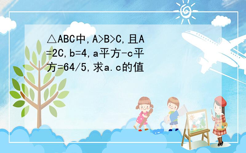 △ABC中,A>B>C,且A=2C,b=4,a平方-c平方=64/5,求a.c的值