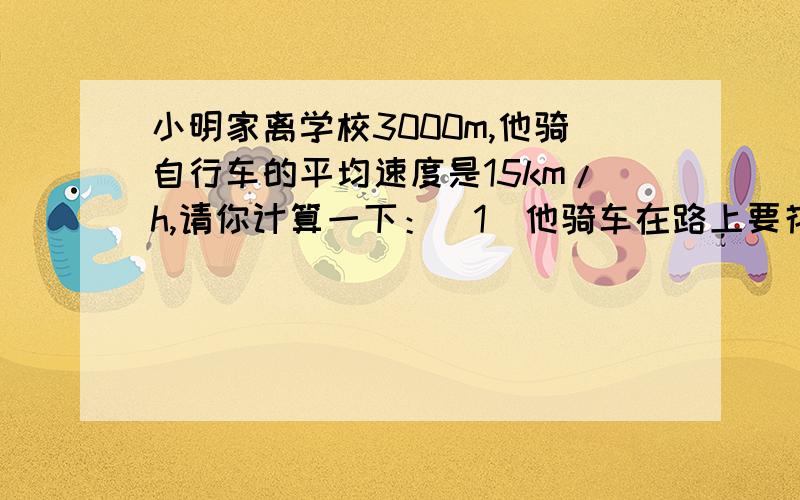 小明家离学校3000m,他骑自行车的平均速度是15km/h,请你计算一下：（1）他骑车在路上要花几小时?（如果小明想要7:30到校,他至少几点钟从家里出发才能不会迟到?
